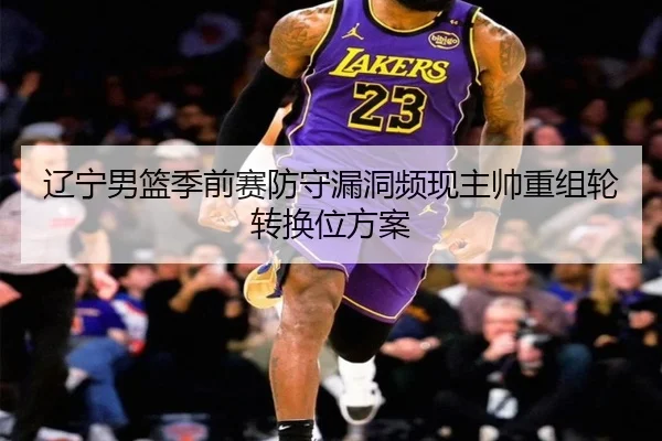 辽宁男篮季前赛防守漏洞频现主帅重组轮转换位方案 | hth.cnapp