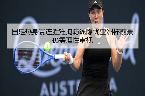 国足热身赛连胜难掩防线隐忧亚洲杯前景仍需理性审视 | hth.cnapp